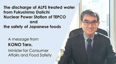 The discharge of ALPS treated water from Fukushima Daiichi Nuclear Power Station of TEPCO and the safety of Japanese foods. A message from KONO Taro, Minister for Consumer Affairs and Food Safety