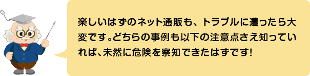 (ふきだし)楽しいはずのネット通販も、トラブルに遭ったら大変です。どちらの事例も以下の注意点さえ知っていれば、未然に危険を察知できたはずです!