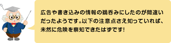 (ふきだし)広告や書き込みの情報の鵜呑みにしたのが間違いだったようです。以下の注意点さえ知っていれば、未然に危険を察知できたはずです!