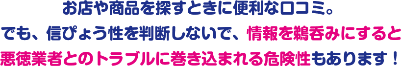 お店や商品を探すときに便利な口コミ。でも、信ぴょう性を判断しないで、情報を鵜呑みにすると悪徳業者とのトラブルに巻き込まれる危険性もあります!