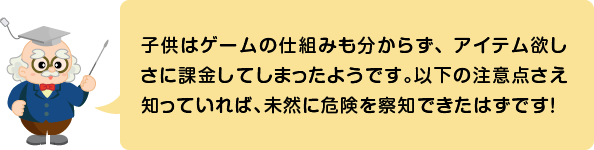 (ふきだし)子供はゲームの仕組みも分からず、アイテム欲しさに課金してしまったようです。以下の注意点さえ知っていれば、未然に危険を察知できたはずです!