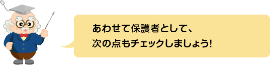 (ふきだし)あわせて保護者として、次の点もチェックしましょう!