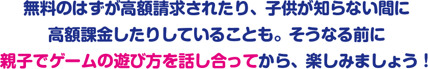 無料のはずが高額請求されたり、子供が知らない間に高額課金したりしていることも。そうなる前に親子でゲームの遊び方を話し合ってから、楽しみましょう!