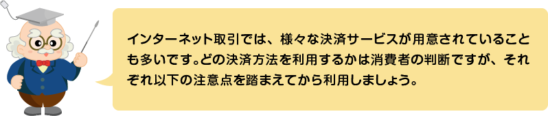 (ふきだし)インターネット取引では、様々な決済サービスが用意されていることも多いです。どの決済方法を利用するかは消費者の判断ですが、それぞれ以下の注意点を踏まえてから利用しましょう。