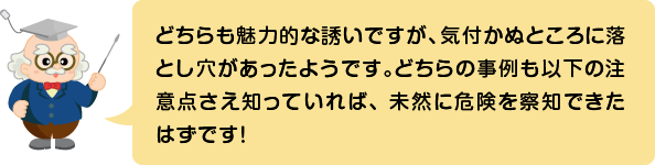 (ふきだし)どちらも魅力的な誘いですが、気付かぬところに落とし穴があったようです。どちらの事例も以下の注意点さえ知っていれば、未然に危険を察知できたはずです!