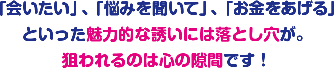 「会いたい」、「悩みを聞いて」、「お金をあげる」といった魅力的な誘いには落とし穴が。狙われるのは心の隙間です!