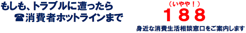 もしも、トラブルに遭ったら 消費者ホットライン『188』までお電話ください。身近な消費生活相談窓口をご案内します。