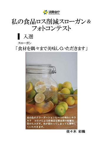 入選作品
スローガン「食材を隅々まで美味しくいただきます」
取組やエピソード「皮の色のグラデーションも一つの味わいキラキラ コロナによる飲食店営業自粛の影響を受けたスダチ。色が変わってしまっても美味しくいただきます。」
受賞者:佐々木彩織
(写真)皮の色が変わってしまったスダチが、半分に切られて瓶の中に詰められている。その後ろには、まだ切っていないスダチが、ボールの中に入っている。

