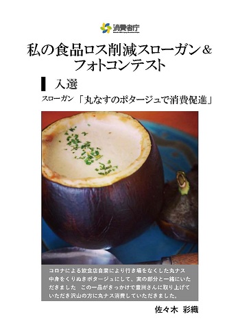 入選作品
スローガン「丸なすのポタージュで消費促進」
取組やエピソード「コロナによる飲食店自粛により行き場をなくした丸ナス。中味をくりぬきポタージュにして、実の部分と一緒にいただきました。この一品がきっかけで豊洲さんに取り上げていただき、沢山の方に丸ナス消費していただきました。」
受賞者:佐々木彩織
(写真)中味のくりぬかれた丸ナスの中に、ポタージュが詰まっている。