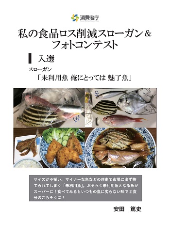 入選作品
スローガン「未利用魚 俺にとっては 魅了魚」
取組やエピソード「サイズが不揃い、マイナーな魚などの理由で市場に出ず捨てられてしまう「未利用魚」。おそらく未利用魚となる魚がスーパーに!食べてみるといつもの魚に劣らない味で、2食分のごちそうに!」
受賞者:安田 篤史
(写真)種類も大きさもバラバラの魚が、一つのビニール袋にまとめられている。その下には、調理後の揚げ物と煮物の写真が並んでいる。