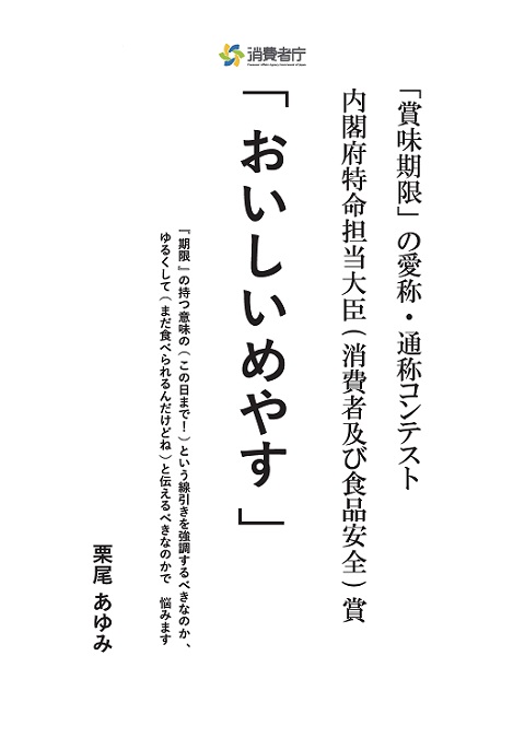 「賞味期限」の愛称・通称コンテスト 内閣府特命担当大臣(消費者及び食品安全)賞。
受賞作「おいしいめやす」。
考えた理由・エピソード「『期限』の持つ意味の(この日まで!)という線引きを強調するべきなのか、ゆるくして(まだたべられるんだけどね)と伝えるべきなのかで、悩みます」。
受賞者:栗尾 あゆみ