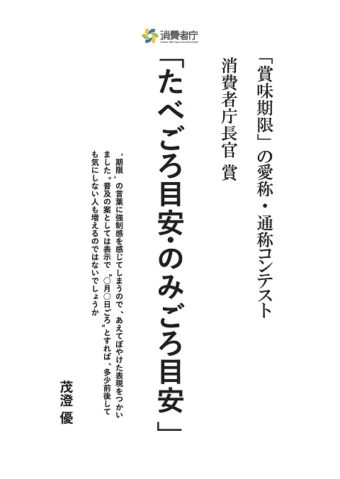 「賞味期限」の愛称・通称コンテスト
消費者庁長官賞
受賞作「たべごろ目安・のみごろ目安」
考えた理由・エピソード「【期限】の言葉に強制感を感じてしまうので、あえてぼやけた表現をつかいまいた。普及の案としては表示で【〇月〇日ごろ】とすれば、多少前後しても気にしない人も増えるのではないでしょうか」
受賞者:茂澄 優