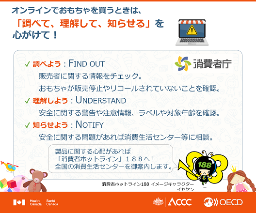 図:オンラインでおもちゃを買うときは、「調べて、理解して、知らせる」を心がけて! 調べよう:FIND OUT 販売者に関する情報をチェック。おもちゃが販売停止やリコールされていないことを確認。理解しよう:UNDERSTAND 安全に関する警告や注意情報、ラベルや対象年齢を確認。知らせよう:NORTIFY 安全に関する問題があれば消費生活センター等に相談。製品に関する心配があれば「消費者ホットライン」188へ!全国の消費者センターをご案内します。