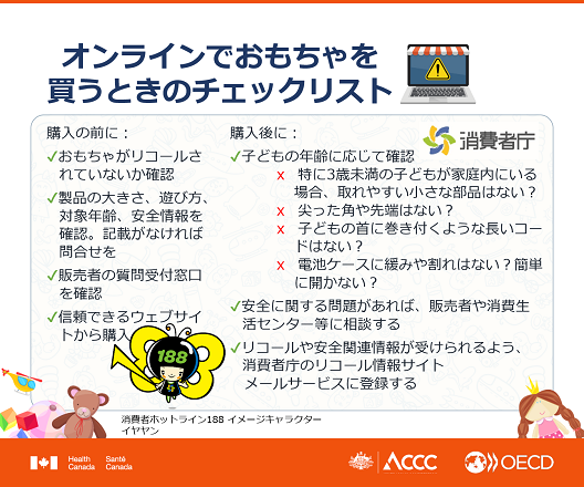 図:オンラインでおもちゃを買うときのチェックリスト。「購入の前に:おもちゃがリコールされていないか確認。製品の大きさ、遊び方、対象年齢、安全情報を確認。記載がなければ問合せを。販売者の質問受付窓口を確認。信頼できるウェブサイトから購入。購入後に:子どもの年齢に応じて確認。特に3歳未満の子どもが家庭内にいる場合、取れやすい小さな部品はない?
尖った角や先端はない?子どもの首に巻き付くような長いコードはない?電池ケースに緩みや割れはない?簡単に開かない?安全に関する問題があれば、販売者や消費者センター等に相談する。リコールや安全関連情報が受けられるよう、消費者庁のリコール情報サイトメールサービスに登録する。」