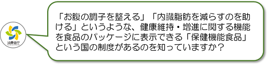「お腹の調子を整える」「内臓脂肪を減らすのを助ける」というような、健康維持・増進に関する機能を食品のパッケージに表示できる「保健機能食品」という国の制度があるのを知っていますか?